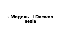  › Модель ­ Daewoo nexia